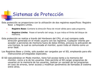 Sistemas de Protección Esta protección se proporciona con la utilización de dos registros específicos: Registro Base  y Registro Límite. Registro Base:  Contiene la dirección física de inicial válida para cada programa. Registro Límite:  Posee el tamaño del rango, lo que indica el límite del bloque de memoria. Esta protección se realiza a través del Hardware del CPU, el cual compara cada dirección generada en el modo usuario con los registros. Cualquier intento por acceder a porciones de memoria fuera de éstos límites, provoca la activación de una trampa, la cual es comunicada al monitor, quien trata al intento como un error fatal. Los Registros Base u Límite, solo pueden ser cargados por el SO, empleando para ello instrucciones privilegiadas especiales. El SO ejecutándose en Modo monitor, tiene full acceso tanto a la memoria del monitor, como a la de los usuarios. Esto permite al SO cargar programas de usuarios en la memoria de los usuarios, realizar un vaciado de los programas en caso de errores, tener acceso y modificar parámetros de llamadas al sistema entre otros. 