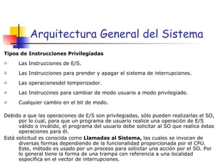 Arquitectura General del Sistema Tipos de Instrucciones Privilegiadas  Las Instrucciones de E/S. Las Instrucciones para prender y apagar el sistema de interrupciones. Las operacionesdel temporizador. Las Instruccines para cambiar de modo usuario a modo privilegiado. Cualquier cambio en el bit de modo. Debido a que las operaciones de E/S son privilegiadas, sólo pueden realizarlas el SO, por lo cual, para que un programa de usuario realice una operación de E/S válido o inválido, el programa del usuario debe solicitar al SO que realice éstas operaciones para él. Está solicitud es conocida como  Llamadas al Sistema,  las cuales se invocan de diversas formas dependiendo de la funcionalidad proporcionada por el CPU. Este, método es usado por un proceso para soliictar una acción por el SO. Por lo general tiene la forma de una trampa con referencia a una localidad específica en el vector de interrupciones. 