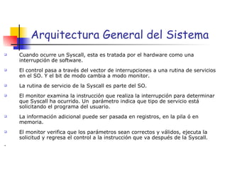 Arquitectura General del Sistema Cuando ocurre un Syscall, esta es tratada por el hardware como una interrupción de software. El control pasa a través del vector de interrupciones a una rutina de servicios en el SO. Y el bit de modo cambia a modo monitor. La rutina de servicio de la Syscall es parte del SO. El monitor examina la instrucción que realiza la interrupción para determinar que Syscall ha ocurrido. Un  parámetro indica que tipo de servicio está solicitando el programa del usuario. La información adicional puede ser pasada en registros, en la pila ó en memoria. El monitor verifica que los parámetros sean correctos y válidos, ejecuta la solicitud y regresa el control a la instrucción que va después de la Syscall. . 