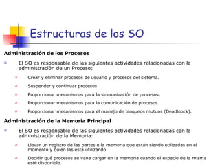 Estructuras de los SO Administración de los Procesos El SO es responsable de las siguientes actividades relacionadas con la administración de un Proceso: Crear y eliminar procesos de usuario y procesos del sistema. Suspender y continuar procesos. Proporcionar mecanismos para la sincronización de procesos. Proporcionar mecanismos para la comunicación de procesos. Proporcionar mecanismos para el manejo de bloqueos mutuos (Deadloock). Administración de la Memoria Principal El SO es responsable de las siguientes actividades relacionadas con la administración de la Memoria: Llevar un registro de las partes e la memoria que están siendo utilizadas en el momento y quién las está utilizando. Decidir qué procesos se vana cargar en la memoria cuando el espacio de la misma esté disponible. 