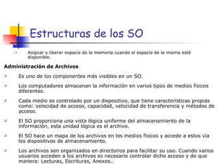 Estructuras de los SO Asignar y liberar espacio de la memoria cuando el espacio de la misma esté disponible. Administración de Archivos Es uno de los componentes más visibles en un SO. Los computadores almacenan la información en varios tipos de medios físicos diferentes. Cada medio es controlado por un dispositivo, que tiene características propias como: velocidad de acceso, capacidad, velocidad de transferencia y métodos de acceso. El SO proporciona una vista lógica uniforme del almacenamiento de la información, esta unidad lógica es el archivo. El SO hace un mapa de los archivos en los medios físicos y accede a estos vía los dispositivos de almacenamiento. Los archivos son organizados en directorios para facilitar su uso. Cuando varios usuarios acceden a los archivos es necesario controlar dicho acceso y de que manera: Lecturas, Escrituras, Anexos.. 