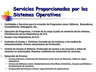 Servicios Proporcionados por los Sistemas Operativos Facilidades y Servicios para la creación de Programas como: Editores,  Buscadores, Compiladores, Debuggers, etc.. Ejecución de Programas, a través de la carga (Load) en memoria de los mismos, Inicialización de los Dispositivos de E/S. Acceso a los Dispositivos de E/S. Controlar el acceso a  Archivos: Formato de los archivos y los medios de almacenamiento. Provee mecanismos de Protección. Control de Acceso al Sistema: Protección de acceso a los recursos y datos de usuarios no autorizados, Resolver conflictos de contención de recursos. Detección de Errores:  Errores Internos y Externos del Hardware como: Error en Memoria, Fallas en algún dispositivo. Errores de Software como: Desbordamiento (Overflow) Artimético, Accesos prohibidos a localizaciones de memoria. Incapacidad del SO para ofrecer requerimientos de aplicaciones. 