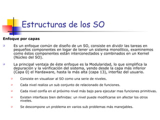 Estructuras de los SO Enfoque por capas Es un enfoque común de diseño de un SO, consiste en dividir las tareas en pequeños componentes en logar de tener un sistema monolítico, examinemos como éstos componentes están interconectados y combinados en un Kernel (Núcleo del SO). La principal ventaja de éste enfoque es la Modularidad, lo que simplifica la depuración y la verificación del sistema, yendo desde la capa más inferior (Capa 0) el Hardaware, hasta la más alta (capa 13), interfaz del usuario. Consiste en visualizar al SO como una serie de niveles. Cada nivel realiza un sub conjunto de relacionado de funciones. Cada nivel confía en el próximo nivel más bajo para ejecutar mas funciones primitivas. Existen interfaces bien definidas: un nivel puede modificarse sin afectar los otros niveles. Se descompone un problema en varios sub problemas más manejables. 