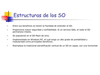 Estructuras de los SO Entre sus beneficios se tienen la Facilidad de extender el SO. Proporciona mayor seguridad y confiabilidad. Si un servicio falla, el resto el SO permanece intacto. Se popularizó en el SO Mach de Unix. Implementado en Windows NT, el cual exige un alto grado de portabilidad y modularidad como principales beneficios. Reemplaza la tradicional estratificación vertical de un SO en capas, con una horizontal. 