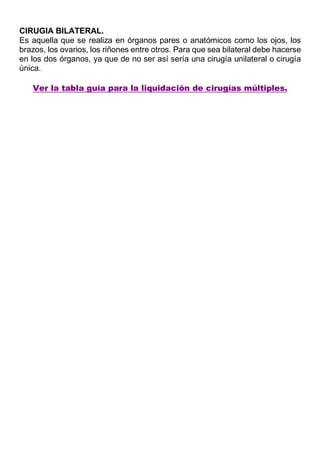CIRUGIA BILATERAL.
Es aquella que se realiza en órganos pares o anatómicos como los ojos, los
brazos, los ovarios, los riñones entre otros. Para que sea bilateral debe hacerse
en los dos órganos, ya que de no ser así sería una cirugía unilateral o cirugía
única.
Ver la tabla guía para la liquidación de cirugías múltiples.
 