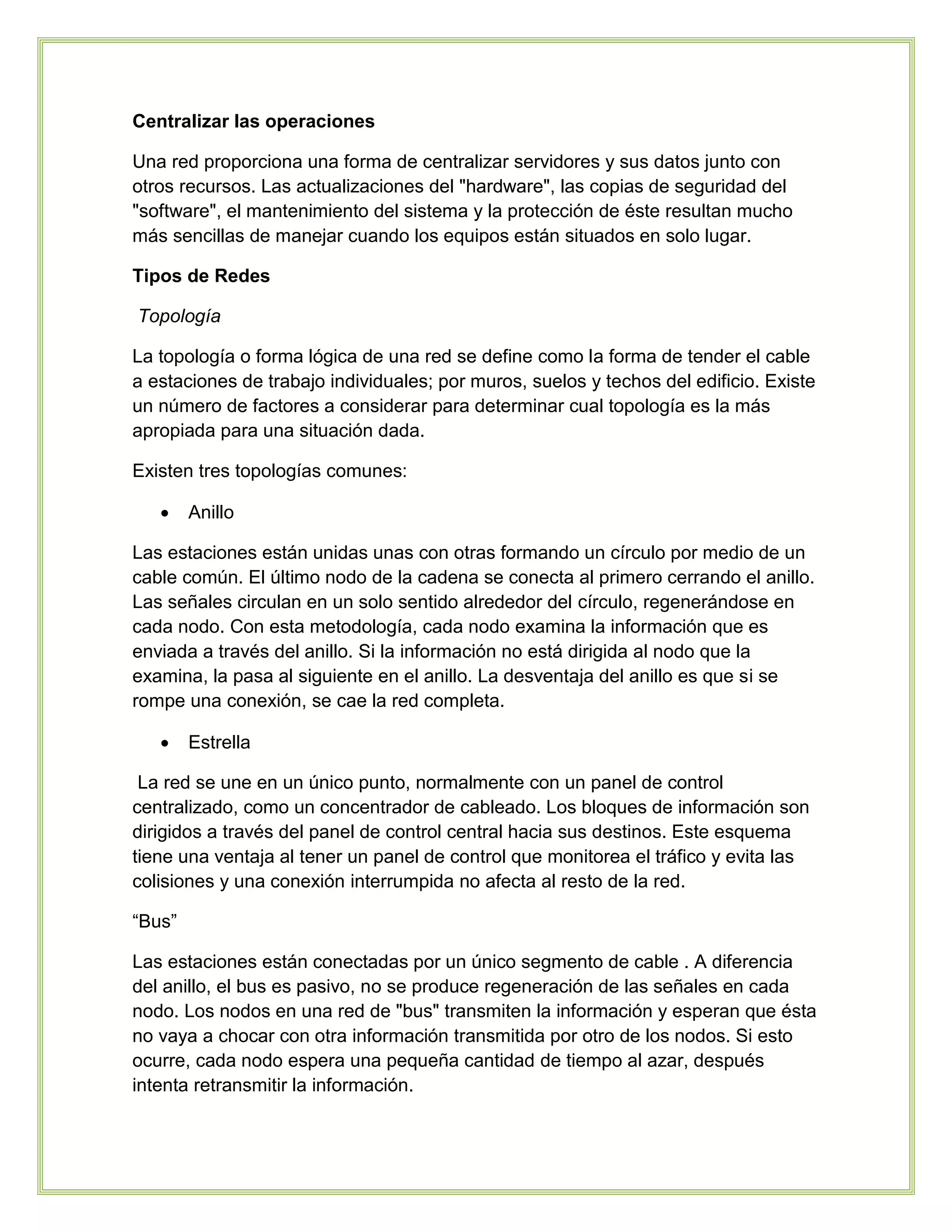 Centralizar las operaciones
Una red proporciona una forma de centralizar servidores y sus datos junto con
otros recursos. Las actualizaciones del "hardware", las copias de seguridad del
"software", el mantenimiento del sistema y la protección de éste resultan mucho
más sencillas de manejar cuando los equipos están situados en solo lugar.
Tipos de Redes
Topología
La topología o forma lógica de una red se define como la forma de tender el cable
a estaciones de trabajo individuales; por muros, suelos y techos del edificio. Existe
un número de factores a considerar para determinar cual topología es la más
apropiada para una situación dada.
Existen tres topologías comunes:
 Anillo
Las estaciones están unidas unas con otras formando un círculo por medio de un
cable común. El último nodo de la cadena se conecta al primero cerrando el anillo.
Las señales circulan en un solo sentido alrededor del círculo, regenerándose en
cada nodo. Con esta metodología, cada nodo examina la información que es
enviada a través del anillo. Si la información no está dirigida al nodo que la
examina, la pasa al siguiente en el anillo. La desventaja del anillo es que si se
rompe una conexión, se cae la red completa.
 Estrella
La red se une en un único punto, normalmente con un panel de control
centralizado, como un concentrador de cableado. Los bloques de información son
dirigidos a través del panel de control central hacia sus destinos. Este esquema
tiene una ventaja al tener un panel de control que monitorea el tráfico y evita las
colisiones y una conexión interrumpida no afecta al resto de la red.
“Bus”
Las estaciones están conectadas por un único segmento de cable . A diferencia
del anillo, el bus es pasivo, no se produce regeneración de las señales en cada
nodo. Los nodos en una red de "bus" transmiten la información y esperan que ésta
no vaya a chocar con otra información transmitida por otro de los nodos. Si esto
ocurre, cada nodo espera una pequeña cantidad de tiempo al azar, después
intenta retransmitir la información.
 