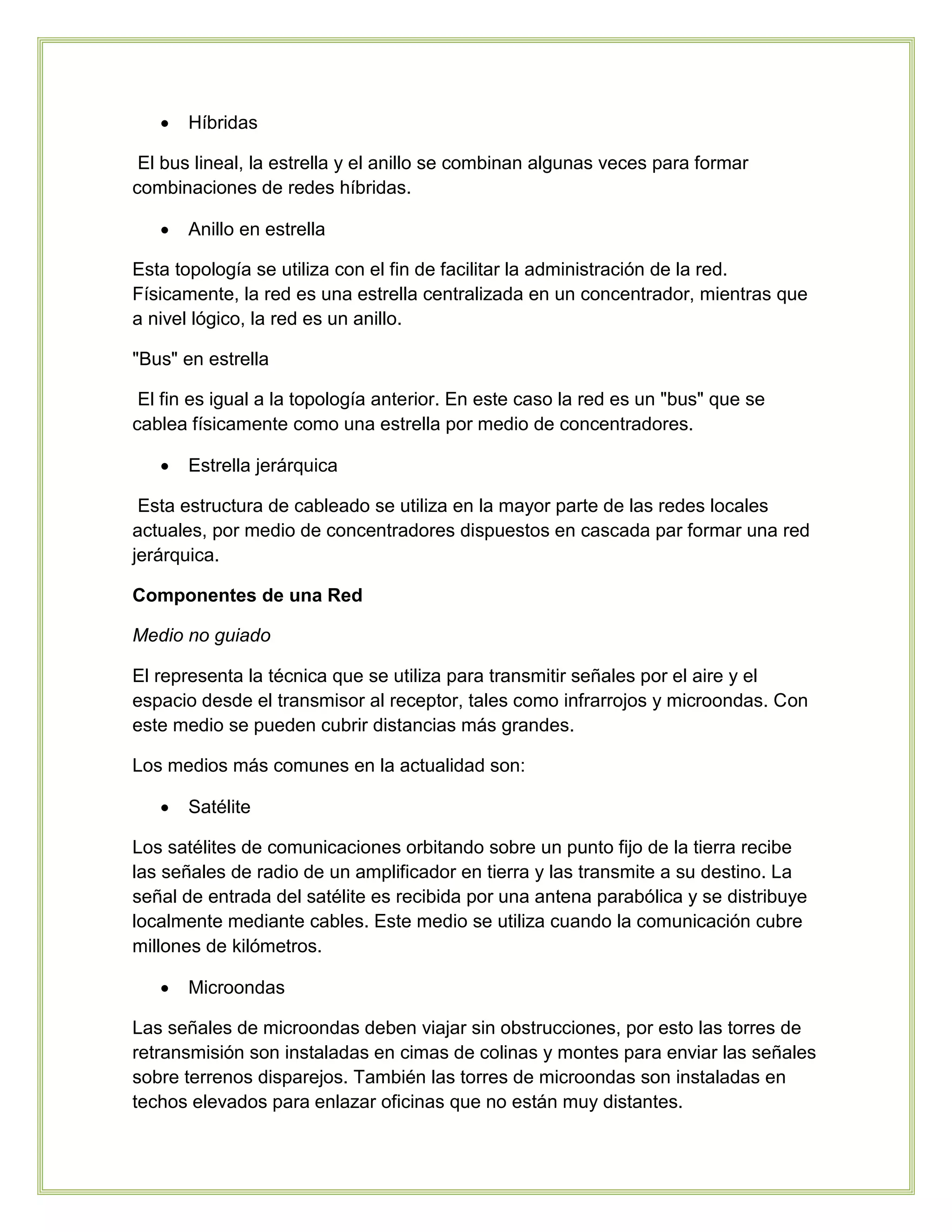  Híbridas
El bus lineal, la estrella y el anillo se combinan algunas veces para formar
combinaciones de redes híbridas.
 Anillo en estrella
Esta topología se utiliza con el fin de facilitar la administración de la red.
Físicamente, la red es una estrella centralizada en un concentrador, mientras que
a nivel lógico, la red es un anillo.
"Bus" en estrella
El fin es igual a la topología anterior. En este caso la red es un "bus" que se
cablea físicamente como una estrella por medio de concentradores.
 Estrella jerárquica
Esta estructura de cableado se utiliza en la mayor parte de las redes locales
actuales, por medio de concentradores dispuestos en cascada par formar una red
jerárquica.
Componentes de una Red
Medio no guiado
El representa la técnica que se utiliza para transmitir señales por el aire y el
espacio desde el transmisor al receptor, tales como infrarrojos y microondas. Con
este medio se pueden cubrir distancias más grandes.
Los medios más comunes en la actualidad son:
 Satélite
Los satélites de comunicaciones orbitando sobre un punto fijo de la tierra recibe
las señales de radio de un amplificador en tierra y las transmite a su destino. La
señal de entrada del satélite es recibida por una antena parabólica y se distribuye
localmente mediante cables. Este medio se utiliza cuando la comunicación cubre
millones de kilómetros.
 Microondas
Las señales de microondas deben viajar sin obstrucciones, por esto las torres de
retransmisión son instaladas en cimas de colinas y montes para enviar las señales
sobre terrenos disparejos. También las torres de microondas son instaladas en
techos elevados para enlazar oficinas que no están muy distantes.
 