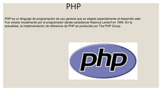 PHP
PHP es un lenguaje de programación de uso general que se adapta especialmente al desarrollo web.​
Fue creado inicialmente por el programador danés-canadiense Rasmus Lerdorf en 1994.​ En la
actualidad, la implementación de referencia de PHP es producida por The PHP Group.
 
