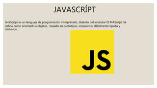 JAVASCRÍPT
JavaScript es un lenguaje de programación interpretado, dialecto del estándar ECMAScript. Se
define como orientado a objetos, basado en prototipos, imperativo, débilmente tipado y
dinámico.
 