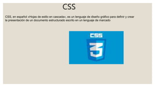 CSS
CSS, en español «Hojas de estilo en cascada», es un lenguaje de diseño gráfico para definir y crear
la presentación de un documento estructurado escrito en un lenguaje de marcado
 