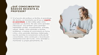 ¿QUÉ CONOCIMIENTOS
BÁSICOS NECESITA EL
PROFESOR?
• Si la función del profesor es facilitar el aprendizaje
del alumno, es importante que él sea un experto
en aprendizaje, es decir debe saber cómo
aprenden sus alumnos. No sólo cómo aprenden
información, sino también cómo aprenden
habilidades sociales, procedimientos, actitudes,
valores, ideales, cómo aprenden a resolver
problemas, a manejar el conocimiento en forma
crítica, cómo aprenden destrezas intelectuales
que les permitan la comprensión profunda del
conocimiento, cómo construyen y reconstruyen
representaciones del mundo, cómo aprenden a
monitorear su propio pensamiento, etc.
 