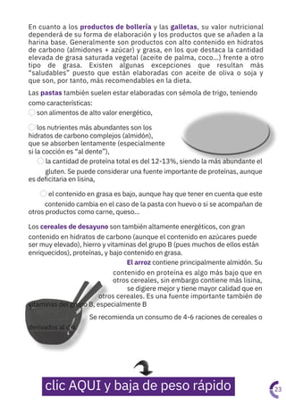 En cuanto a los productos de bollería y las galletas, su valor nutricional
dependerá de su forma de elaboración y los productos que se añaden a la
harina base. Generalmente son productos con alto contenido en hidratos
de carbono (almidones + azúcar) y grasa, en los que destaca la cantidad
elevada de grasa saturada vegetal (aceite de palma, coco…) frente a otro
tipo de grasa. Existen algunas excepciones que resultan más
“saludables” puesto que están elaboradas con aceite de oliva o soja y
que son, por tanto, más recomendables en la dieta.
Las pastas también suelen estar elaboradas con sémola de trigo, teniendo
como características:
⃝son alimentos de alto valor energético,
⃝los nutrientes más abundantes son los
hidratos de carbono complejos (almidón),
que se absorben lentamente (especialmente
si la cocción es “al dente”),
⃝la cantidad de proteína total es del 12-13%, siendo la más abundante el
gluten. Se puede considerar una fuente importante de proteínas, aunque
es deficitaria en lisina,
⃝el contenido en grasa es bajo, aunque hay que tener en cuenta que este
contenido cambia en el caso de la pasta con huevo o si se acompañan de
otros productos como carne, queso…
Los cereales de desayuno son también altamente energéticos, con gran
contenido en hidratos de carbono (aunque el contenido en azúcares puede
ser muy elevado), hierro y vitaminas del grupo B (pues muchos de ellos están
enriquecidos), proteínas, y bajo contenido en grasa.
El arroz contiene principalmente almidón. Su
contenido en proteína es algo más bajo que en
otros cereales, sin embargo contiene más lisina,
se digiere mejor y tiene mayor calidad que en
otros cereales. Es una fuente importante también de
vitaminas del grupo B, especialmente B
1.
Se recomienda un consumo de 4-6 raciones de cereales o
derivados al día.
23
clic AQUI y baja de peso rápido
 