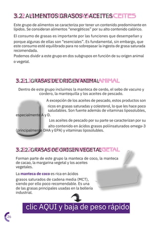 Forman parte de este grupo la manteca de coco, la manteca
de cacao, la margarina vegetal y los aceites
vegetales.
La manteca de coco es rica en ácidos
grasos saturados de cadena media (MCT),
siendo por ello poco recomendable. Es una
de las grasas principales usadas en la bollería
industrial.
Este grupo de alimentos se caracteriza por tener un contenido predominante en
lípidos. Se consideran alimentos “energéticos” por su alto contenido calórico.
El consumo de grasas es importante por las funciones que desempeñan y
porque algunas de ellas son “esenciales”. Es fundamental, sin embargo, que
este consumo esté equilibrado para no sobrepasar la ingesta de grasa saturada
recomendada.
Podemos dividir a este grupo en dos subgrupos en función de su origen animal
o vegetal.
Dentro de este grupo incluimos la manteca de cerdo, el sebo de vacuno y

cordero, la mantequilla y los aceites de pescado.
A excepción de los aceites de pescado, estos productos son
ricos en grasas saturadas y colesterol, lo que les hace poco
saludables. Son fuente además de vitaminas liposolubles,
especialmente A y D.
Los aceites de pescado por su parte se caracterizan por su
alto contenido en ácidos grasos poliinsaturados omega-3
(principalmente DHA y EPA) y vitaminas liposolubles.
3.2.2. GRASAS DE ORIGEN VEGETAL
3.2.1. GRASAS DE ORIGEN ANIMAL
3.2. ALIMENTOS GRASOS Y ACEITES
26
clic AQUI y baja de peso rápido
 
