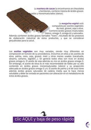 La margarina vegetal está
compuesta por aceites vegetales
de maíz, girasol, soja u oliva.
Contiene ácidos grasos insaturados
(oleico, omega-3, omega-6) y saturados.
Además contienen ácidos grasos llamados “trans”, resultado de los procesos
de elaboración industrial de estos productos, y que se consideran
perjudiciales para la salud.
La manteca de cacao la encontramos en chocolates

y bombones, contiene mezcla de ácidos grasos
saturados y monoinsaturados (oleico).
Los aceites vegetales son muy variados, siendo muy diferentes en
composición en función de su procedencia. Incluimos en ellos a los aceites de
oliva, palma, coco, soja, girasol, maíz y otros menos usados (cacahuete,
sésamo, cártamo, algodón…). En general todos ellos son ricos en ácidos
grasos omega-6. El aceite de soja además es rico en ácidos grasos omega-3.
Sin embargo, el aceite de oliva es el más recomendable de todos por su alto
contenido en ácidos grasos monoinsaturados (oleico) y su proporción
adecuada en ácidos grasos omega-3 y 6. El aceite de palma y el de coco tiene
además ácidos grasos saturados de cadena media que le hace menos
saludable y debe ser evitado en pacientes con alteración en el metabolismo de
estos ácidos grasos.
27
clic AQUI y baja de peso rápido
 