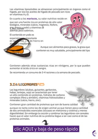 Las legumbres (alubias, guisantes, garbanzos,
habas, lentejas, soja) se caracterizan por tener
un alto contenido en proteínas, hidratos de carbono
complejos (fibra y almidón), vitaminas hidrosolubles y
minerales (calcio, hierro, zinc).
Contienen gran cantidad de proteínas que son de buena calidad
aunque no tanta como las de origen animal ya que tienen poca cantidad
de dos aminoácidos esenciales (escasez en metionina y cisteína) y menos
digestibilidad. Sin embargo la cocción y combinar las legumbres con cereales
hacen que el valor nutritivo de su proteína llegue a ser casi como el de las
proteínas animales.
Contienen además otras sustancias ricas en nitrógeno, por lo que pueden
aumentar el ácido úrico en sangre.
Se recomienda un consumo de 3-4 raciones a la semana de pescado.
Las vitaminas liposolubles se almacenan principalmente en órganos como el
hígado, por eso los aceites de hígado de pescado son ricos
en vitaminas A y D.
En cuanto a los mariscos, su valor nutritivo reside en
que son una fuente rica en proteínas de alto valor
biológico, minerales (calcio, magnesio, fósforo,
zinc, hierro y yodo) y vitaminas (B
1, B2), siendo
además poco calóricos.
El contenido en yodo es
especialmente importante
en las ostras, y el de hierro en
almejas y mejillones.
Aunque son alimentos poco grasos, la grasa que
contienen es muy saludable, principalmente del tipo
omega-3.
31
3.3.4. LEGUMBRES
clic AQUI y baja de peso rápido
 