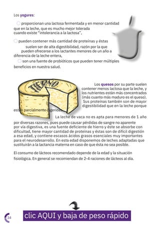 Los yogures:
⃝proporcionan una lactosa fermentada y en menor cantidad
que en la leche, que es mucho mejor tolerada
cuando existe “intolerancia a la lactosa”,
⃝pueden contener más cantidad de proteínas y éstas
suelen ser de alta digestibilidad, razón por la que
pueden ofrecerse a los lactantes menores de un año a
diferencia de la leche entera,
⃝son una fuente de probióticos que pueden tener múltiples
beneficios en nuestra salud.
Los quesos por su parte suelen
contener menos lactosa que la leche, y
los nutrientes están más concentrados
(más cuanto más maduro es el queso).
Sus proteínas también son de mayor
digestibilidad que en la leche porque
están parcialmente digeridas.
La leche de vaca no es apta para menores de 1 año
por diversas razones, pues puede causar pérdidas de sangre no aparente
por vía digestiva, es una fuente deficiente de hierro y éste se absorbe con
dificultad, tiene mayor cantidad de proteínas y éstas son de difícil digestión
a esa edad, y contiene escasos ácidos grasos esenciales muy importantes
para el neurodesarrollo. En esta edad disponemos de leches adaptadas que
sustituirán a la lactancia materna en caso de que ésta no sea posible.
El consumo de lácteos recomendado depende de la edad y la situación
fisiológica. En general se recomiendan de 2-4 raciones de lácteos al día.
34 clic AQUI y baja de peso rápido
 
