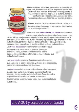 El contenido en minerales, aunque no es muy alto, es
importante, sobre todo su aporte de potasio y el fósforo.
Las frutas más ricas en minerales son el aguacate, el
kiwi, el melón, las uvas negras, y el plátano. También
son fuente de otros minerales, aunque de forma
menos importante, destacando por ejemplo el aporte
de calcio en la naranja.
Poseen además capacidad antioxidante, siendo más
importante en frutas como las cerezas, las ciruelas,
las fresas, la manzana, la pera, la naranja o el limón.
En cuanto a los derivados de las frutas consideramos
en este grupo a las frutas desecadas (uvas pasas, higos
secos, dátiles, orejones de melocotón o de albaricoque), las mermeladas o
confituras, y los zumos de frutas. Poseen propiedades algo diferentes a las
frutas frescas, perdiendo algunas de las ventajas de éstas, por lo que su
consumo no es equivalente ni puede sustituir al de las frutas enteras.
Las frutas desecadas tienen menor cantidad de agua
y concentran el resto de los nutrientes (como por
ejemplo la fibra), aumentando también su aporte
calórico. El contenido en vitaminas es más reducido que
en las frutas frescas.
Las mermeladas poseen más azúcares simples, con lo
que aumenta el aporte calórico, y debido a su procesado,
contienen menor cantidad de vitaminas.
Los zumos aportan azúcares, vitaminas y minerales, pero
pierden gran parte de la fibra que contienen las frutas
frescas y tienen un alto índice glucémico. Por este motivo
no pueden sustituir el consumo de fruta entera.
Se recomienda un consumo de tres o más raciones al día de
fruta fresca.
37
clic AQUI y baja de peso rápido
 