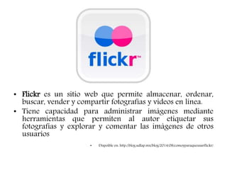 • Flickr es un sitio web que permite almacenar, ordenar,
buscar, vender y compartir fotografías y videos en línea.
• Tiene capacidad para administrar imágenes mediante
herramientas que permiten al autor etiquetar sus
fotografías y explorar y comentar las imágenes de otros
usuarios
• Dispoible en: http://blog.udlap.mx/blog/2014/08/comoyparaqueusarflickr/
 