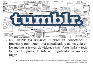 • En Tumblr los usuarios interactúan conectados a
internet y mantienen una actualizada y activa vida en
los medios a través de videos, chats, fotos links y todo
lo que les gusta de Internet registrado en un solo
lugar.
• Disponible en: http://redessociales.about.com/od/aplicacionesysitioswebsociales/a/Que-Es-Tumblr-
Caracteristicas-Y-Ventajas.htm
 