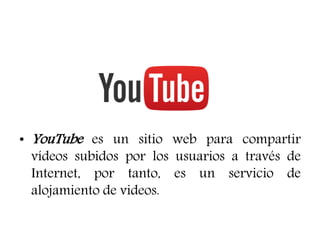 • YouTube es un sitio web para compartir
vídeos subidos por los usuarios a través de
Internet, por tanto, es un servicio de
alojamiento de videos.
 