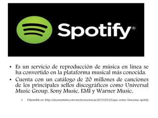• Es un servicio de reproducción de música en línea se
ha convertido en la plataforma musical más conocida.
• Cuenta con un catálogo de 20 millones de canciones
de los principales sellos discográficos como Universal
Music Group, Sony Music, EMI y Warner Music.
• Diponible en: http://eleconomista.com.mx/tecnociencia/2013/02/23/que-como-funciona-spotify
 