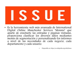 • Es la herramienta web más avanzada de International
Digital Online Manchester Services "Idonms" que
aparte de enseñarte las entradas y páginas visitadas,
proporciona clasificar los diversos datos mediantes
menús de segmentación y personalizando los informes
a nivel de las necesidades de cada negocio, cada
departamento y cada usuario.
• Disponible en: https://es.wikipedia.org/wiki/Issuu
 