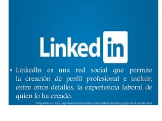 • LinkedIn es una red social que permite
la creación de perfil profesional e incluir,
entre otros detalles, la experiencia laboral de
quien lo ha creado.
• Disponible en: http://aprenderinternet.about.com/od/RedesSociales/g/Que-Es-Linkedin.htm
 