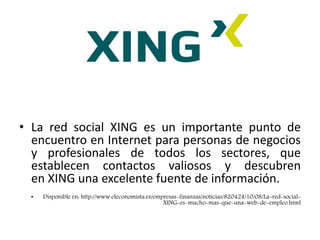 XING
• La red social XING es un importante punto de
encuentro en Internet para personas de negocios
y profesionales de todos los sectores, que
establecen contactos valiosos y descubren
en XING una excelente fuente de información.
• Disponible en: http://www.eleconomista.es/empresas-finanzas/noticias/820424/10/08/La-red-social-
XING-es-mucho-mas-que-una-web-de-empleo.html
 