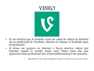 VINEO
• Es un servicio que te permite crear un canal de videos en Internet
sin la publicidad de YouTube. Muchos lo llaman el YouTube para
profesionales.
• Si tienes un negocio en Internet o haces muchos videos por
Internet, quizás te resulte mejor usar Vimeo para dar una
apariencia más profesional (sin avisos publicitarios) a tus usuarios.
• Disponible en: http://www.comologia.com/que-es-vimeo-para-que-sirve-vimeo/
 