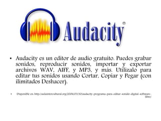 AUDACITY
• Audacity es un editor de audio gratuito. Puedes grabar
sonidos, reproducir sonidos, importar y exportar
archivos WAV, AIFF, y MP3, y más. Utilízalo para
editar tus sonidos usando Cortar, Copiar y Pegar (con
ilimitados Deshacer).
• Disponible en: http://aulaintercultural.org/2006/03/30/audacity-programa-para-editar-sonido-digital-software-
libre/
 