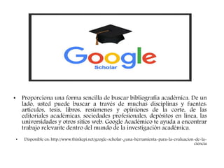 GOOGLE SCHOLAR
• Proporciona una forma sencilla de buscar bibliografía académica. De un
lado, usted puede buscar a través de muchas disciplinas y fuentes:
artículos, tesis, libros, resúmenes y opiniones de la corte, de las
editoriales académicas, sociedades profesionales, depósitos en línea, las
universidades y otros sitios web. Google Académico te ayuda a encontrar
trabajo relevante dentro del mundo de la investigación académica.
• Disponible en: http://www.thinkepi.net/google-scholar-¿una-herramienta-para-la-evaluacion-de-la-
ciencia
 