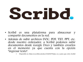 • Scribd es una plataforma para almacenar y
compartir documentos en la red.
• Además de subir archivos DOC, PDF, TXT, PPT, etc.
desde nuestro ordenador, a Scribd podemos subir
documentos desde Google Docs y también crearlos
en el momento ya que cuenta con la opción
"ingresar texto".
• Disponible en: https://es.scribd.com/doc/21665679/Que-es-y-para-que-sirve-Scribd
 