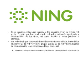 • Es un servicio online que permite a los usuarios crear su propia red
social. Permite que los creadores de redes determinen la apariencia y
funcionalidad de los sitios, así como decidir si serán públicos o
privados.
• Las redes incluyen características tales como fotos o vídeos, listas de los
miembros de la red y eventos, grupos dentro de la red y herramientas
de comunicación tales como foros, blogs y un chat.
• Disponible en: http://www.netsmartz411.org/NetSmartz411/KnowledgeDetail.aspx?id=400998
 