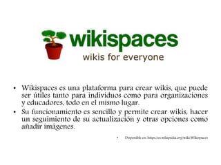 • Wikispaces es una plataforma para crear wikis, que puede
ser útiles tanto para individuos como para organizaciones
y educadores, todo en el mismo lugar.
• Su funcionamiento es sencillo y permite crear wikis, hacer
un seguimiento de su actualización y otras opciones como
añadir imágenes.
• Disponible en: https://es.wikipedia.org/wiki/Wikispaces
 