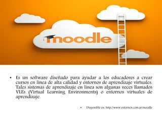MOODLE
• Es un software diseñado para ayudar a los educadores a crear
cursos en línea de alta calidad y entornos de aprendizaje virtuales.
Tales sistemas de aprendizaje en línea son algunas veces llamados
VLEs (Virtual Learning Environments) o entornos virtuales de
aprendizaje.
• Disponible en: http://www.entornos.com.ar/moodle
 