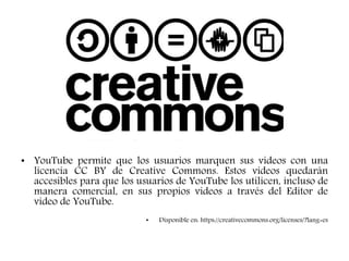 • YouTube permite que los usuarios marquen sus videos con una
licencia CC BY de Creative Commons. Estos videos quedarán
accesibles para que los usuarios de YouTube los utilicen, incluso de
manera comercial, en sus propios videos a través del Editor de
video de YouTube.
• Disponible en: https://creativecommons.org/licenses/?lang=es
 