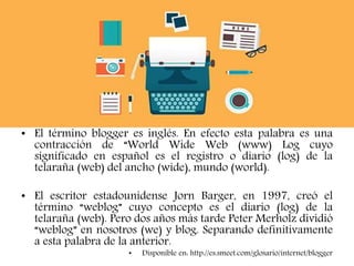 • El término blogger es inglés. En efecto esta palabra es una
contracción de “World Wide Web (www) Log cuyo
significado en español es el registro o diario (log) de la
telaraña (web) del ancho (wide), mundo (world).
• El escritor estadounidense Jorn Barger, en 1997, creó el
término “weblog” cuyo concepto es el diario (log) de la
telaraña (web). Pero dos años más tarde Peter Merholz dividió
“weblog” en nosotros (we) y blog. Separando definitivamente
a esta palabra de la anterior.
• Disponible en: http://es.smeet.com/glosario/internet/blogger
 