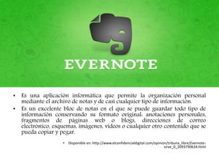 • Es una aplicación informática que permite la organización personal
mediante el archivo de notas y de casi cualquier tipo de información.
• Es un excelente bloc de notas en el que se puede guardar todo tipo de
información conservando su formato original: anotaciones personales,
fragmentos de páginas web o blogs, direcciones de correo
electrónico, esquemas, imágenes, videos o cualquier otro contenido que se
pueda copiar y pegar.
• Disponible en: http://www.elconfidencialdigital.com/opinion/tribuna_libre/Evernote-
sirve_0_2093790634.html
 