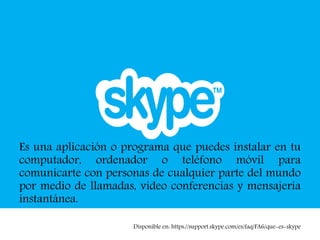 Es una aplicación o programa que puedes instalar en tu
computador, ordenador o teléfono móvil para
comunicarte con personas de cualquier parte del mundo
por medio de llamadas, video conferencias y mensajería
instantánea.
Disponible en: https://support.skype.com/es/faq/FA6/que-es-skype
 