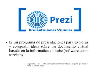 PREZI
• Es un programa de presentaciones para explorar
y compartir ideas sobre un documento virtual
basado en la informática en nube (software como
servicio).
» Disponible en: https://prezi.com/rqiwwm154z8q/que-es-para-que-sirve-y-
como-se-utiliza-prezi/
 