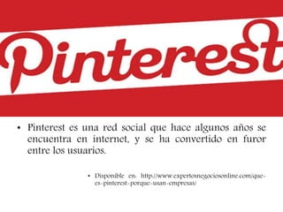 • Pinterest es una red social que hace algunos años se
encuentra en internet, y se ha convertido en furor
entre los usuarios.
• Disponible en: http://www.expertosnegociosonline.com/que-
es-pinterest-porque-usan-empresas/
 