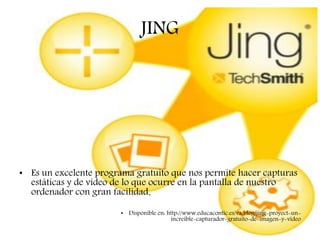 JING
• Es un excelente programa gratuito que nos permite hacer capturas
estáticas y de vídeo de lo que ocurre en la pantalla de nuestro
ordenador con gran facilidad.
• Disponible en: http://www.educacontic.es/va/blog/jing-proyect-un-
increible-capturador-gratuito-de-imagen-y-video
 