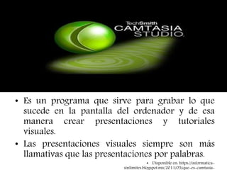 CAMTASIA ESTUDIO
• Es un programa que sirve para grabar lo que
sucede en la pantalla del ordenador y de esa
manera crear presentaciones y tutoriales
visuales.
• Las presentaciones visuales siempre son más
llamativas que las presentaciones por palabras.
• Disponible en: https://informatica-
sinlimites.blogspot.mx/2011/05/que-es-camtasia-
 