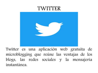 TWITTER
Twitter es una aplicación web gratuita de
microblogging que reúne las ventajas de los
blogs, las redes sociales y la mensajería
instantánea.
 