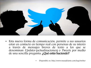 • Esta nueva forma de comunicación, permite a sus usuarios
estar en contacto en tiempo real con personas de su interés
a través de mensajes breves de texto a los que se
denominan Updates (actualizaciones) o Tweets, por medio
de una sencilla pregunta: ¿Qué estás haciendo?
• Disponible en: http://www.masadelante.com/faqs/twitter
 
