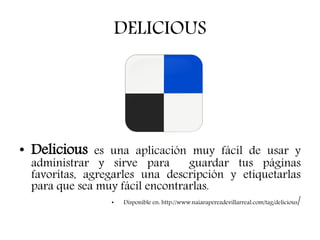 DELICIOUS
• Delicious es una aplicación muy fácil de usar y
administrar y sirve para guardar tus páginas
favoritas, agregarles una descripción y etiquetarlas
para que sea muy fácil encontrarlas.
• Disponible en: http://www.naiaraperezdevillarreal.com/tag/delicious/
 