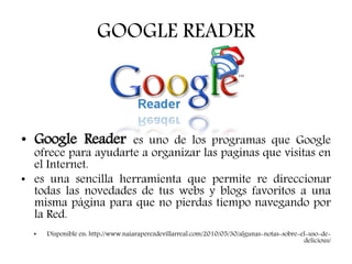 GOOGLE READER
• Google Reader es uno de los programas que Google
ofrece para ayudarte a organizar las paginas que visitas en
el Internet.
• es una sencilla herramienta que permite re direccionar
todas las novedades de tus webs y blogs favoritos a una
misma página para que no pierdas tiempo navegando por
la Red.
• Disponible en: http://www.naiaraperezdevillarreal.com/2010/05/30/algunas-notas-sobre-el-uso-de-
delicious/
 