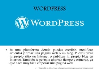 WORDPRESS
• Es una plataforma donde puedes escribir, modificar
artículos y crear una página web o un blog. Puedes crear
tu propio sitio en Internet o publicar tu propio blog en
Internet. También te permite ahorrar tiempo y esfuerzo, ya
que hace muy fácil empezar una página web.
• Disponible en: https://www.webempresa.com/wordpress/que-es-wordpress.html
 