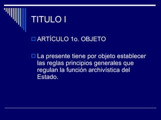 TITULO I ARTÍCULO 1o. OBJETO La presente tiene por objeto establecer las reglas principios generales que regulan la función archivística del Estado. 