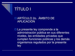 TÍTULO I ARTÍCULO 2o.  ÁMBITO DE APLICACIÓN La presente ley comprende a la administración pública en sus diferentes niveles, las entidades privadas que cumplen funciones públicas y los demás organismos regulados por la presente ley 